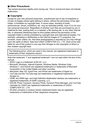 Page 171171Appendix
.Other Precautions
The camera becomes slightly warm during use. This is normal and does not indicate 
malfunction.
.Copyrights
Except for your own personal enjoyment, unauthorized use of use of snapshots or 
movies of images whose rights belong to others, without the permission of the right 
holder, is forbidden by copyright laws. In some cases, shooting of public 
performances, shows, exhibitions, etc. may be restricted entirely, even if it is for your 
own personal enjoyment. Regardless of...