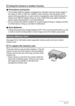 Page 174174Appendix
.Precautions during Use
• The bundled USB-AC adaptor is designed for operation with any power supply in 
the range of 100V to 240V AC, 50/60Hz. Note, however, that the shape of the 
power cord plug depends on each country or geographic area. Before taking the 
camera and USB-AC adaptor along on a trip, check with travel agent about the 
power supply requirements in your destination(s).
• Do not connect the USB-AC adaptor to a power supply through a voltage converter 
or similar device. Doing...