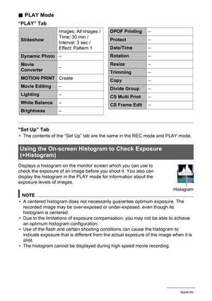 Page 179179Appendix
.PLAY Mode
“PLAY” Tab
“Set Up” Tab
• The contents of the “Set Up” tab are the same in the REC mode and PLAY mode.
Displays a histogram on the monitor screen which you can use to 
check the exposure of an image before you shoot it. You also can 
display the histogram in the PLAY mode for information about the 
exposure levels of images.
NOTE
• A centered histogram does not necessarily guarantee optimum exposure. The 
recorded image may be over-exposed or under-exposed, even though its...