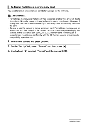 Page 2525Quick Start Basics
You need to format a new memory card before using it for the first time.
IMPORTANT!
• Formatting a memory card that already has snapshots or other files on it, will delete 
its contents. Normally you do not need to format a memory card again. However, if 
storing to a card has slowed down or if you notice any other abnormality, re-format 
the card.
• Be sure to use the camera to format a memory card. Formatting a memory card on 
a computer and then using it in the camera can slow...