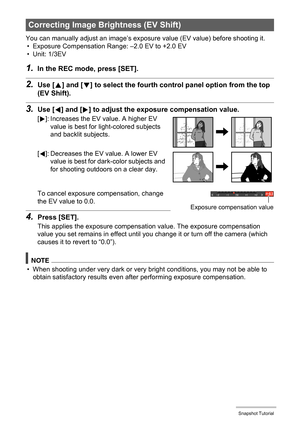 Page 4343Snapshot Tutorial
You can manually adjust an image’s exposure value (EV value) before shooting it.
• Exposure Compensation Range: –2.0 EV to +2.0 EV
• Unit: 1/3EV
1.In the REC mode, press [SET].
2.Use [8] and [2] to select the fourth control panel option from the top 
(EV Shift).
3.Use [4] and [6] to adjust the exposure compensation value.
To cancel exposure compensation, change 
the EV value to 0.0.
4.Press [SET].
This applies the exposure compensation value. The exposure compensation 
value you set...