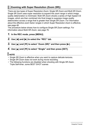 Page 4949Snapshot Tutorial
There are two types of Super Resolution Zoom: Single SR Zoom and Multi SR Zoom. 
Single SR Zoom uses super resolution to expand the zoom range in which image 
quality deterioration is minimized. Multi SR Zoom shoots a series of High Speed CS 
images, which are then combined into final image to suppress image quality 
deterioration across a range that is greater than Single SR Zoom. For information 
about the effective zoom factor ranges in which Super Resolution Zoom is effective,...