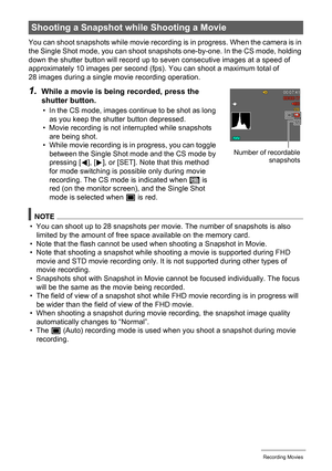 Page 6363Recording Movies
You can shoot snapshots while movie recording is in progress. When the camera is in 
the Single Shot mode, you can shoot snapshots one-by-one. In the CS mode, holding 
down the shutter button will record up to seven consecutive images at a speed of 
approximately 10 images per second (fps). You can shoot a maximum total of 
28 images during a single movie recording operation.
NOTE
• You can shoot up to 28 snapshots per movie. The number of snapshots is also 
limited by the amount of...