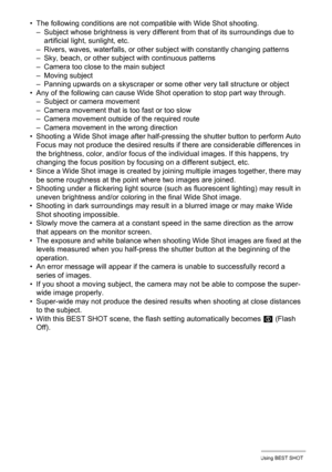 Page 7171Using BEST SHOT
• The following conditions are not compatible with Wide Shot shooting.
– Subject whose brightness is very different from that of its surroundings due to 
artificial light, sunlight, etc.
– Rivers, waves, waterfalls, or other subject with constantly changing patterns
– Sky, beach, or other subject with continuous patterns
– Camera too close to the main subject
– Moving subject
– Panning upwards on a skyscraper or some other very tall structure or object
• Any of the following can cause...