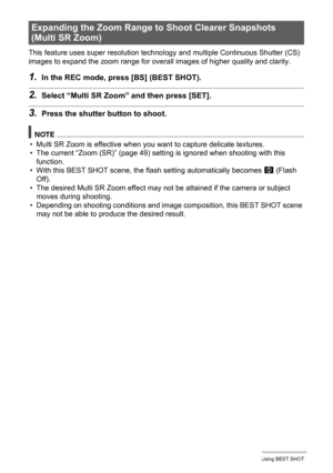 Page 7676Using BEST SHOT
This feature uses super resolution technology and multiple Continuous Shutter (CS) 
images to expand the zoom range for overall images of higher quality and clarity.
1.In the REC mode, press [BS] (BEST SHOT).
2.Select “Multi SR Zoom” and then press [SET].
3.Press the shutter button to shoot.
NOTE
• Multi SR Zoom is effective when you want to capture delicate textures.
• The current “Zoom (SR)” (page 49) setting is ignored when shooting with this 
function.
• With this BEST SHOT scene,...