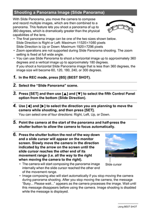 Page 7777Using BEST SHOT
With Slide Panorama, you move the camera to compose 
and record multiple images, which are then combined to a 
panorama. This feature lets you shoot a panorama of up to 
360 degrees, which is dramatically greater than the physical 
capabilities of the lens.
• The final panorama image can be one of the two sizes shown below.
Slide Direction is Right or Left: Maximum 11520
x1080 pixels
Slide Direction is Up or Down: Maximum 1920x7296 pixels
• Zoom operations are not supported during Slide...