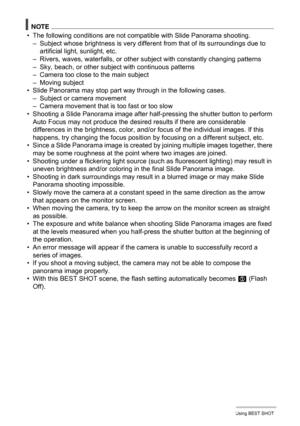 Page 7878Using BEST SHOT
NOTE
• The following conditions are not compatible with Slide Panorama shooting.
– Subject whose brightness is very different from that of its surroundings due to 
artificial light, sunlight, etc.
– Rivers, waves, waterfalls, or other subject with constantly changing patterns
– Sky, beach, or other subject with continuous patterns
– Camera too close to the main subject
– Moving subject
• Slide Panorama may stop part way through in the following cases.
– Subject or camera movement
–...