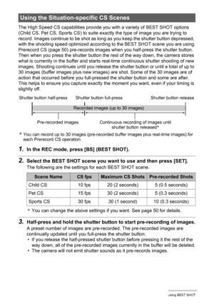 Page 8282Using BEST SHOT
The High Speed CS capabilities provide you with a variety of BEST SHOT options 
(Child CS, Pet CS, Sports CS) to suite exactly the type of image you are trying to 
record. Images continue to be shot as long as you keep the shutter button depressed, 
with the shooting speed optimized according to the BEST SHOT scene you are using.
Prerecord CS (page 50) pre-records images when you half-press the shutter button. 
Then when you press the shutter button the rest of the way down, the camera...