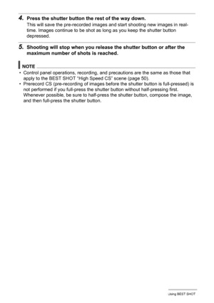 Page 8383Using BEST SHOT
4.Press the shutter button the rest of the way down.
This will save the pre-recorded images and start shooting new images in real-
time. Images continue to be shot as long as you keep the shutter button 
depressed.
5.Shooting will stop when you release the shutter button or after the 
maximum number of shots is reached.
NOTE
• Control panel operations, recording, and precautions are the same as those that 
apply to the BEST SHOT “High Speed CS” scene (page 50).
• Prerecord CS...