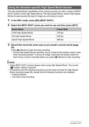 Page 8484Using BEST SHOT
The High Speed Movie capabilities of the camera provide you with a variety of BEST 
SHOT options (Child High Speed Movie, Pet High Speed Movie, Sports High Speed 
Movie) to suite exactly the type of image you are trying to record.
1.In the REC mode, press [BS] (BEST SHOT).
2.Select the BEST SHOT scene you want to use and then press [SET].
3.Record the movie the same way as you would a normal movie (page 
55).
Press [0] (Movie) to start and stop recording.
• During High Speed Movie...