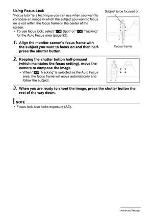 Page 8989Advanced Settings
Using Focus Lock
“Focus lock” is a technique you can use when you want to 
compose an image in which the subject you want to focus 
on is not within the focus frame in the center of the 
screen.
• To use focus lock, select “Í Spot” or “Ë Tracking” 
for the Auto Focus area (page 92).
1.Align the monitor screen’s focus frame with 
the subject you want to focus on and then half-
press the shutter button.
2.Keeping the shutter button half-pressed 
(which maintains the focus setting), move...