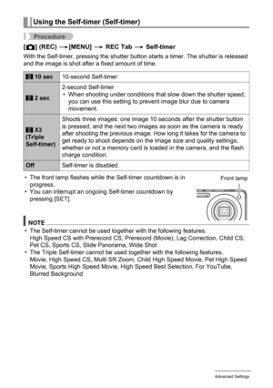 Page 9090Advanced Settings
Procedure
[r] (REC) *[MENU] * REC Tab * Self-timer
With the Self-timer, pressing the shutter button starts a timer. The shutter is released 
and the image is shot after a fixed amount of time.
• The front lamp flashes while the Self-timer countdown is in 
progress.
• You can interrupt an ongoing Self-timer countdown by 
pressing [SET].
NOTE
• The Self-timer cannot be used together with the following features.
High Speed CS with Prerecord CS, Prerecord (Movie), Lag Correction, Child...