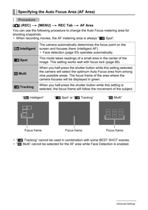 Page 9292Advanced Settings
Procedure
[r] (REC) * [MENU] * REC Tab * AF Area
You can use the following procedure to change the Auto Focus metering area for 
shooting snapshots.
• When recording movies, the AF metering area is always “Í Spot”.
•“Ë 
Tracking” cannot be used in combination with some BEST SHOT scenes.
•“I Multi” cannot be selected for the AF area while Face Detection is enabled.
Specifying the Auto Focus Area (AF Area)
 IntelligentThe camera automatically determines the focus point on the 
screen...