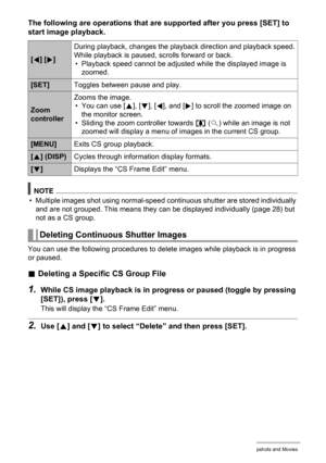 Page 110110Viewing Snapshots and Movies
The following are operations that are supported after you press [SET] to 
start image playback.
NOTE
• Multiple images shot using normal-speed continuous shutter are stored individually 
and are not grouped. This means they can be displayed individually (page 28) but 
not as a CS group.
You can use the following procedures to delete images while playback is in progress 
or paused.
.Deleting a Specific CS Group File
1.While CS image playback is in progress or paused (toggle...