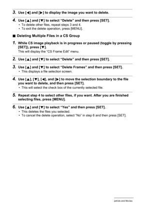 Page 111111Viewing Snapshots and Movies
3.Use [4] and [6] to display the image you want to delete.
4.Use [8] and [2] to select “Delete” and then press [SET].
• To delete other files, repeat steps 3 and 4.
• To exit the delete operation, press [MENU].
.Deleting Multiple Files in a CS Group
1.While CS image playback is in progress or paused (toggle by pressing 
[SET]), press [2].
This will display the “CS Frame Edit” menu.
2.Use [8] and [2] to select “Delete” and then press [SET].
3.Use [8] and [2] to select...