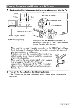 Page 115115Viewing Snapshots and Movies
1.Use the AV cable that comes with the camera to connect it to the TV.
• Make sure that you insert the cable connector into the USB/AV port until you 
feel it click securely into place. Failure to insert the connector fully can result in 
poor communication or malfunction.
• Note that even while the connector is fully inserted, you 
still will be able to see the metal part of the connector as 
shown in the illustration.
• Make sure that the camera is turned off before...