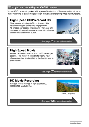 Page 1515Quick Start Basics
Your CASIO camera is packed with a powerful selection of features and functions to 
make recording of digital images easier, including the following three main functions.
What you can do with your CASIO camera
High Speed CS/Prerecord CS
Now you can shoot up to 30 continuous high-
resolution images at the amazing speed of 
40 images per second (maximum). Prerecord CS 
pre-records images to ensure you are almost never 
too late with the shutter button.
High Speed Movie
Movies can be...