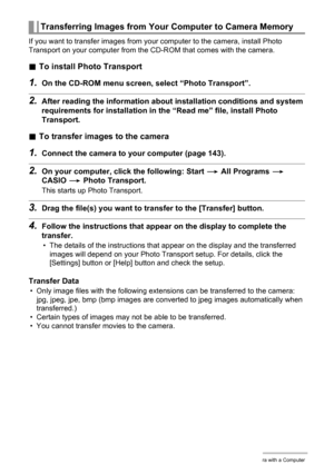 Page 150150Using the Camera with a Computer
If you want to transfer images from your computer to the camera, install Photo 
Transport on your computer from the CD-ROM that comes with the camera.
.To install Photo Transport
1.On the CD-ROM menu screen, select “Photo Transport”.
2.After reading the information about installation conditions and system 
requirements for installation in the “Read me” file, install Photo 
Transport.
.To transfer images to the camera
1.Connect the camera to your computer (page 143)....