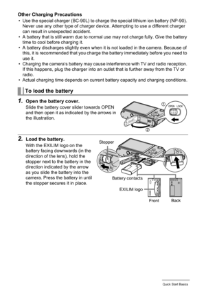 Page 1717Quick Start Basics
Other Charging Precautions
• Use the special charger (BC-90L) to charge the special lithium ion battery (NP-90). 
Never use any other type of charger device. Attempting to use a different charger 
can result in unexpected accident.
• A battery that is still warm due to normal use may not charge fully. Give the battery 
time to cool before charging it.
• A battery discharges slightly even when it is not loaded in the camera. Because of 
this, it is recommended that you charge the...