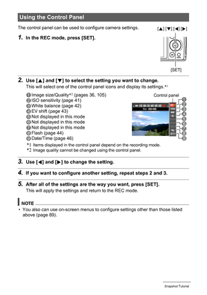 Page 3535Snapshot Tutorial
2.Use [8] and [2] to select the setting you want to change.
This will select one of the control panel icons and display its settings.*1
3.Use [4] and [6] to change the setting.
4.If you want to configure another setting, repeat steps 2 and 3.
5.After all of the settings are the way you want, press [SET].
This will apply the settings and return to the REC mode.
NOTE
• You also can use on-screen menus to configure settings other than those listed 
above (page 89).
Using the Control...