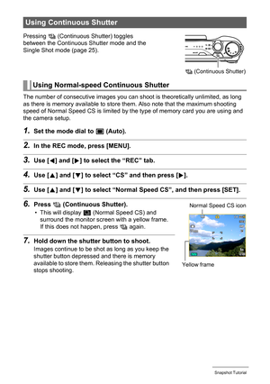 Page 4949Snapshot Tutorial
The number of consecutive images you can shoot is theoretically unlimited, as long 
as there is memory available to store them. Also note that the maximum shooting 
speed of Normal Speed CS is limited by the type of memory card you are using and 
the camera setup.
1.Set the mode dial to t (Auto).
2.In the REC mode, press [MENU].
3.Use [4] and [6] to select the “REC” tab.
4.Use [8] and [2] to select “CS” and then press [6].
5.Use [8] and [2] to select “Normal Speed CS”, and then press...