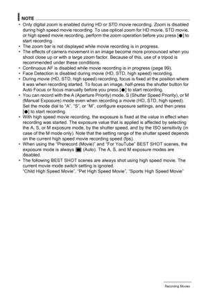 Page 6161Recording Movies
NOTE
• Only digital zoom is enabled during HD or STD movie recording. Zoom is disabled 
during high speed movie recording. To use optical zoom for HD movie, STD movie, 
or high speed movie recording, perform the zoom operation before you press [0] to 
start recording.
• The zoom bar is not displayed while movie recording is in progress.
• The effects of camera movement in an image become more pronounced when you 
shoot close up or with a large zoom factor. Because of this, use of a...