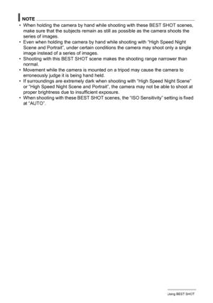 Page 7373Using BEST SHOT
NOTE
• When holding the camera by hand while shooting with these BEST SHOT scenes, 
make sure that the subjects remain as still as possible as the camera shoots the 
series of images.
• Even when holding the camera by hand while shooting with “High Speed Night 
Scene and Portrait”, under certain conditions the camera may shoot only a single 
image instead of a series of images.
• Shooting with this BEST SHOT scene makes the shooting range narrower than 
normal.
• Movement while the...