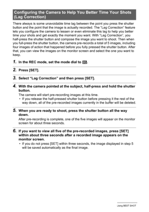 Page 7676Using BEST SHOT
There always is some unavoidable time lag between the point you press the shutter 
button and the point that the image is actually recorded. The “Lag Correction” feature 
lets you configure the camera to lessen or even eliminate this lag to help you better 
time your shots and get exactly the moment you want. With “Lag Correction”, you 
half-press the shutter button and compose the image you want to shoot. Then when 
you full-press the shutter button, the camera pre-records a total of 5...