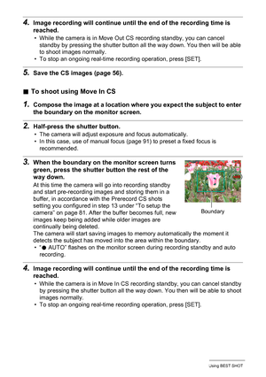 Page 8484Using BEST SHOT
4.Image recording will continue until the end of the recording time is 
reached.
• While the camera is in Move Out CS recording standby, you can cancel 
standby by pressing the shutter button all the way down. You then will be able 
to shoot images normally.
• To stop an ongoing real-time recording operation, press [SET].
5.Save the CS images (page 56).
.To shoot using Move In CS
1.Compose the image at a location where you expect the subject to enter 
the boundary on the monitor...