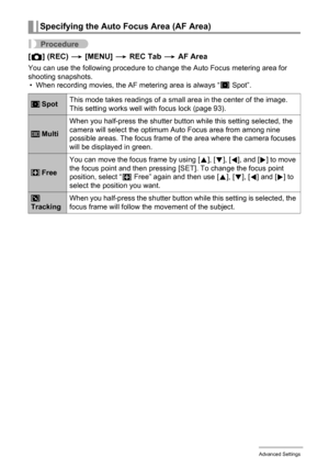 Page 9696Advanced Settings
Procedure
[r] (REC) * [MENU] * REC Tab * AF Area
You can use the following procedure to change the Auto Focus metering area for 
shooting snapshots.
• When recording movies, the AF metering area is always “U
 Spot”.
Specifying the Auto Focus Area (AF Area)
 SpotThis mode takes readings of a small area in the center of the image. 
This setting works well with focus lock (page 93).
 MultiWhen you half-press the shutter button while this setting selected, the 
camera will select the...