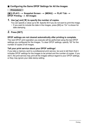 Page 109109Printing
.Configuring the Same DPOF Settings for All the Images
Procedure
[p] (PLAY) * Snapshot Screen * [MENU] * PLAY Tab * 
DPOF Printing * All images
1.Use [8] and [2] to specify the number of copies.
You can specify a value up to 99. Specify 00 if you do not want to print the image.
• If you want to include the date in the images, press [BS] so “On” is shown for 
date stamping.
2.Press [SET].
DPOF settings are not cleared automatically after printing is complete.
The next DPOF print operation you...