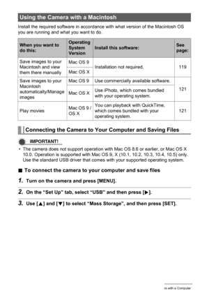 Page 119119Using the Camera with a Computer
Install the required software in accordance with what version of the Macintosh OS 
you are running and what you want to do.
IMPORTANT!
• The camera does not support operation with Mac OS 8.6 or earlier, or Mac OS X 
10.0. Operation is supported with Mac OS 9, X (10.1, 10.2, 10.3, 10.4, 10.5) only. 
Use the standard USB driver that comes with your supported operating system.
.To connect the camera to your computer and save files
1.Turn on the camera and press [MENU]....