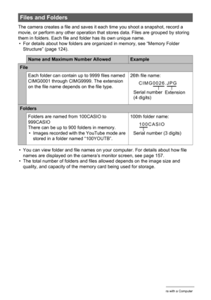 Page 123123Using the Camera with a Computer
The camera creates a file and saves it each time you shoot a snapshot, record a 
movie, or perform any other operation that stores data. Files are grouped by storing 
them in folders. Each file and folder has its own unique name.
• For details about how folders are organized in memory, see “Memory Folder 
Structure” (page 124).
• You can view folder and file names on your computer. For details about how file 
names are displayed on the camera’s monitor screen, see page...