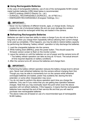 Page 149149Appendix
.Using Rechargeable Batteries
In the case of rechargeable batteries, use of one of the rechargeable Ni-MH (nickel 
metal hydride) batteries (HR6) listed below is recommended.
• SANYO eneloop (SANYO Electric Co., Ltd.)
• DURACELL RECHARGEABLE (DURACELL, div of P&G Inc.)
• ENERGIZER RECHARGEABLE (Energizer Holdings, Inc.)
IMPORTANT!
• Never mix four batteries of different brands, ages, or charge levels. Doing so 
creates the risk of shortened battery life and can even damage the camera.
•...