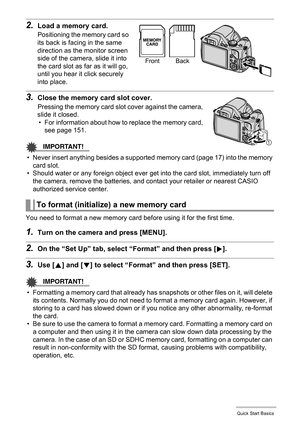 Page 1818Quick Start Basics
2.Load a memory card.
Positioning the memory card so 
its back is facing in the same 
direction as the monitor screen 
side of the camera, slide it into 
the card slot as far as it will go, 
until you hear it click securely 
into place.
3.Close the memory card slot cover.
Pressing the memory card slot cover against the camera, 
slide it closed.
• For information about how to replace the memory card, 
see page 151.
IMPORTANT!
• Never insert anything besides a supported memory card...