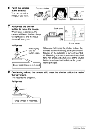 Page 2121Quick Start Basics
6.Point the camera 
at the subject.
You can zoom the 
image, if you want.
7.Half-press the shutter 
button to focus the image.
When focus is complete, the 
camera will beep, the back lamp 
will light green, and the focus 
frame will turn green.
8.Continuing to keep the camera still, press the shutter button the rest of 
the way down.
This records the snapshot.
z Telephotow Wide Angle
Zoom controller
Focus frame
Back lamp
Half-press
Press lightly 
until the 
button stops. 
Beep, beep...