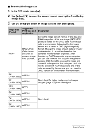 Page 3333Snapshot Tutorial
.To select the image size
1.In the REC mode, press [8] .
2.Use [8] and [2] to select the second control panel option from the top 
(Image Size).
3.Use [4] and [6] to select an image size and then press [SET].
Image Size 
(Pixels)Suggested 
Print Size and 
ApplicationDescription
RAW+RAW+JPEG
(Select when 
you want to 
process image 
data yourself.)Saves the image as both normal JPEG data and 
RAW image data. A 9M size image (3456
x2592 
pixels) is stored for the JPEG data. RAW image...