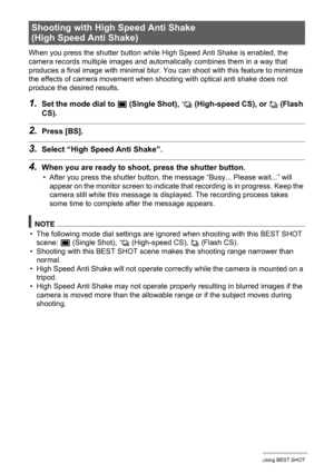 Page 6868Using BEST SHOT
When you press the shutter button while High Speed Anti Shake is enabled, the 
camera records multiple images and automatically combines them in a way that 
produces a final image with minimal blur. You can shoot with this feature to minimize 
the effects of camera movement when shooting with optical anti shake does not 
produce the desired results.
1.Set the mode dial to t (Single Shot), × (High-speed CS), or ª (Flash 
CS).
2.Press [BS].
3.Select “High Speed Anti Shake”.
4.When you are...