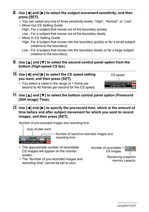 Page 7272Using BEST SHOT
8.Use [4] and [6] to select the subject movement sensitivity, and then 
press [SET].
• You can select any one of three sensitivity levels: “High”, “Normal”, or “Low”.
• Move Out CS Setting Guide
• Move In CS Setting Guide
9.Use [8] and [2] to select the second control panel option from the 
bottom (High-speed CS fps).
10.Use [4] and [6] to select the CS speed setting 
you want, and then press [SET].
• You select a value in the range of 1 frame per 
second to 40 frames per second for the...