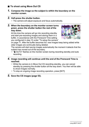 Page 7373Using BEST SHOT
.To shoot using Move Out CS
1.Compose the image so the subject is within the boundary on the 
monitor screen.
2.Half-press the shutter button.
• The camera will adjust exposure and focus automatically.
3.When the boundary on the monitor screen turns 
green, press the shutter button the rest of the 
way down.
At this time the camera will go into recording standby 
and start pre-recording images and storing them in a 
buffer, in accordance with the Prerecord Time setting 
you configured...