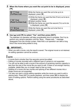 Page 9898Other Playback Functions (PLAY)
3.When the frame where you want the cut point to be is displayed, press 
[2].
4.Use [8] and [2] to select “Yes” and then press [SET].
The selected cut operation will take considerable time to complete. Don’t try to 
perform any camera operation until the “Busy... Please wait...” message 
disappears from the monitor screen. Note that a cut operation can take a long 
time if the movie being edited is long.
IMPORTANT!
• When you edit a movie, only the result is saved. The...