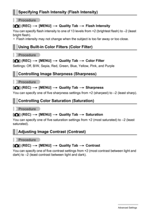 Page 103
103Advanced Settings
Procedure
[r ] (REC)  * [MENU]  * Quality Tab  * Flash Intensity
You can specify flash intensity to one of 13 leve ls from +2 (brightest flash) to –2 (least 
bright flash). • Flash intensity may not change when the subject is too far away or too close.
Procedure
[ r ] (REC)  * [MENU]  * Quality Tab  * Color Filter
Settings: Off, B/W, Sepia, Red,  Green, Blue, Yellow, Pink, and Purple
Procedure
[r ] (REC)  * [MENU]  * Quality Tab  * Sharpness
You can specify one of five sharpness...