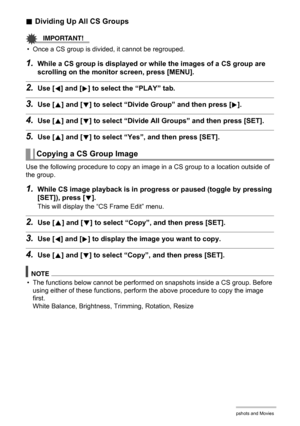 Page 108
108Viewing Snapshots and Movies
.Dividing Up All CS Groups
IMPORTANT!
• Once a CS group is divided, it cannot be regrouped.
1.While a CS group is displayed or  while the images of a CS group are 
scrolling on the monitor screen, press [MENU].
2.Use [4] and [6] to select the “PLAY” tab.
3.Use [8] and [2] to select “Divide Gr oup” and then press [6].
4.Use [8] and [2] to select “Divide All Gr oups” and then press [SET].
5.Use [8] and [2] to select “Yes”, and then press [SET].
Use the following procedure...