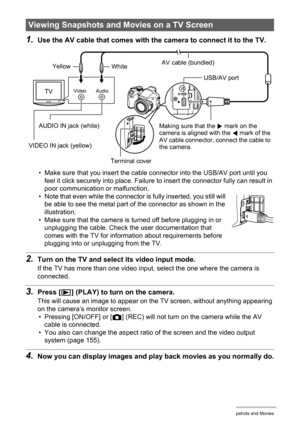 Page 110
110Viewing Snapshots and Movies
1.Use the AV cable that comes with the camera to connect it to the TV.
• Make sure that you insert the cable connector into the USB/AV port until you 
feel it click securely into place. Failure  to insert the connector fully can result in 
poor communication or malfunction.
• Note that even while the connector is  fully inserted, you still will 
be able to see the metal part of the connector as shown in the 
illustration.
• Make sure that the camera is turned off before...