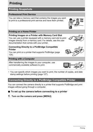 Page 124
124Printing
Printing
• You can specify which images you want to print, the number of copies, and date 
stamp settings before printing (page 127).
You can connect the camera directly to a  printer that supports PictBridge and print 
images without going through a computer.
. To set up the camera before connecting to a printer
1.Turn on the camera and press [MENU].
Printing Snapshots
Professional Print Service
You can take a memory card that contains the images you want 
to print to a professional print...