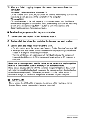 Page 135
135Using the Camera with a Computer
12.After you finish copying images, disconnect the camera from the 
computer.
Windows 7, Windows Vista, Windows XP
On the camera, press [ON/OFF] to turn off the camera. After making sure that the 
back lamp is unlit, disconnect the camera from the computer.
Windows 2000
Click card services in the task tray  on your computer screen, and disable the 
drive number assigned to the camera. Nex t, after making sure that the back lamp 
is unlit, press the camera’s [ON/OFF]...