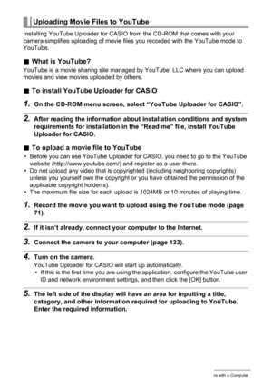 Page 137
137Using the Camera with a Computer
Installing YouTube Uploader for CASIO from the CD-ROM that comes with your 
camera simplifies uploading of movie files you recorded with the YouTube mode to 
YouTube.
. What is YouTube?
YouTube is a movie sharing site managed  by YouTube, LLC where you can upload 
movies and view movies uploaded by others.
. To install YouTube Uploader for CASIO
1.On the CD-ROM menu screen, select  “YouTube Uploader for CASIO”.
2.After reading the information about installation...