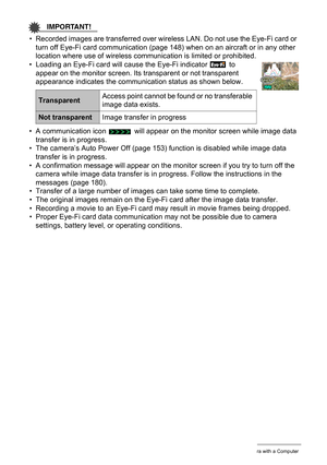 Page 144
144Using the Camera with a Computer
IMPORTANT!
• Recorded images are transferred over wireless LAN. Do not use the Eye-Fi card or turn off Eye-Fi card communication (page 148) when on an aircraft or in any other 
location where use of wireless commu nication is limited or prohibited.
• Loading an Eye-Fi card will cause the Eye-Fi indicator   to 
appear on the monitor screen. Its transparent or not transparent 
appearance indicates the communication status as shown below.
• A communication icon   will...