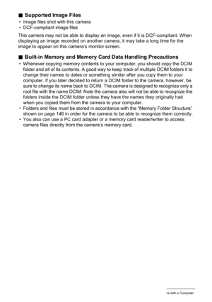 Page 147
147Using the Camera with a Computer
.Supported Image Files
• Image files shot with this camera
• DCF-compliant image files
This camera may not be able to display an image, even if it is DCF-compliant. When 
displaying an image recorded on another camera, it may take a long time for the 
image to appear on this camera’s monitor screen.
. Built-in Memory and Memory Ca rd Data Handling Precautions
• Whenever copying memory contents to y our computer, you should copy the DCIM 
folder and all of its...