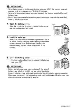 Page 17
17Quick Start Basics
IMPORTANT!
• When being powered by AA-size alkaline batteries (LR6), the camera may not operate at all at temperatures of 5°C (41°F) or lower.
• When charging rechargeable batteries, use  only the charger specified for each 
battery type.
• Do not use manganese batteries to power  this camera. Use only the specified 
types of AA-size batteries.
1.Open the battery cover.
Slide the lock in the direction indicated by the arrow 
and the battery cover will open.
2.Load the batteries.
Be...